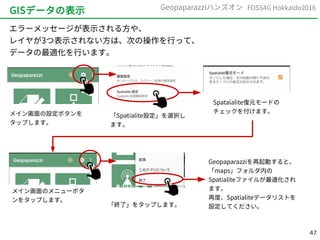 47
FOSS4G Hokkaido2016Geopaparazziハンズオン
GISデータの表示
エラーメッセージが表示される方や、
レイヤが3つ表示されない方は、次の操作を行って、
データの最適化を行います。
メイン画面の設定ボタンを
タップします。
「Spatialite設定」を選択し
ます。
Spataialite復元モードの
チェックを付けます。
メイン画面のメニューボタ
ンをタップします。
「終了」をタップします。
Geopaparazziを再起動すると、
「maps」フォルダ内の
Spatialiteファイルが最適化され
ます。
再度、Spatialiteデータリストを
設定してください。
 