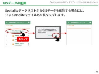 49
FOSS4G Hokkaido2016Geopaparazziハンズオン
GISデータの削除
SpatialiteデータリストからGISデータを削除する場合には、
リストのsqliteファイル名を長タップします。
長タップ
 
