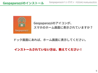 5
FOSS4G Hokkaido2016Geopaparazziハンズオン
Geopaparazziのアイコンが、
スマホのホーム画面に表示されていますか？
Geopaparazziのインストール
ドック画面にあれば、ホーム画面に表示してください。
インストールされていない方は、教えてください！
 
