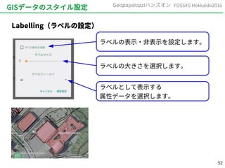52
FOSS4G Hokkaido2016Geopaparazziハンズオン
GISデータのスタイル設定
Labelling（ラベルの設定）
ラベルの表示・非表示を設定します。
ラベルの大きさを選択します。
ラベルとして表示する
属性データを選択します。
 