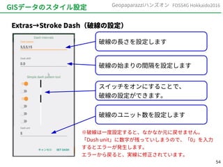 54
FOSS4G Hokkaido2016Geopaparazziハンズオン
GISデータのスタイル設定
Extras→Stroke Dash（破線の設定）
破線の長さを設定します
破線の始まりの間隔を設定します
スイッチをオンにすることで、
破線の設定ができます。
破線のユニット数を設定します
※破線は一度設定すると、なかなか元に戻せません。
「Dush unit」に数字が残っていしまうので、「0」を入力
するとエラーが発生します。
エラーから戻ると、実線に修正されています。
 