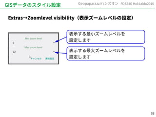 55
FOSS4G Hokkaido2016Geopaparazziハンズオン
GISデータのスタイル設定
Extras→Zoomlevel visibility（表示ズームレベルの設定）
表示する最小ズームレベルを
設定します
表示する最大ズームレベルを
設定します
 