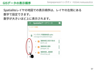 57
FOSS4G Hokkaido2016Geopaparazziハンズオン
GISデータの表示順序
Spatialiteレイヤの地図での表示順序は、レイヤの左側にある
数字で設定できます。
数字が大きいほど上に表示されます。
 