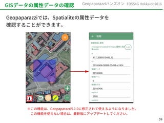 59
FOSS4G Hokkaido2016Geopaparazziハンズオン
GISデータの属性データの確認
Geopaparazziでは、Spatialiteの属性データを
確認することができます。
※この機能は、Geopaparazzi5.1.0に修正されて使えるようになりました。
　この機能を使えない場合は、最新版にアップデートしてください。
 