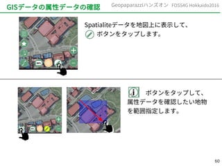 60
FOSS4G Hokkaido2016Geopaparazziハンズオン
GISデータの属性データの確認
Spatialiteデータを地図上に表示して、
　　ボタンをタップします。
　　　ボタンをタップして、
属性データを確認したい地物
を範囲指定します。
 