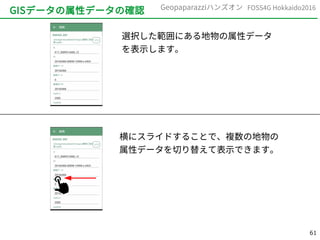 61
FOSS4G Hokkaido2016Geopaparazziハンズオン
GISデータの属性データの確認
選択した範囲にある地物の属性データ
を表示します。
横にスライドすることで、複数の地物の
属性データを切り替えて表示できます。
 