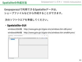 63
FOSS4G Hokkaido2016Geopaparazziハンズオン
Spatialiteの作成方法
Geopaparazziで利用できるSpatialiteデータは、
シェープファイルなどから作成することができます。
次のソフトウエアを準備してください。

Spataialite-GUI
windows32bit版　http://www.gaia-gis.it/gaia-sins/windows-bin-x86-prev/
windows64bit版　http://www.gaia-gis.it/gaia-sins/windows-bin-amd64-prev/
 
