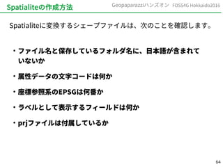 64
FOSS4G Hokkaido2016Geopaparazziハンズオン
Spatialiteの作成方法
Spatialiteに変換するシェープファイルは、次のことを確認します。
●
ファイル名と保存しているフォルダ名に、日本語が含まれて
いないか
●
属性データの文字コードは何か
●
座標参照系のEPSGは何番か
●
ラベルとして表示するフィールドは何か
●
prjファイルは付属しているか
 