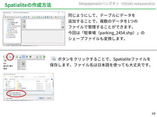 68
FOSS4G Hokkaido2016Geopaparazziハンズオン
Spatialiteの作成方法
同じようにして、テーブルにデータを
追加することで、複数のデータを1つの
ファイルで管理することができます。
今回は「駐車場（parking_2454.shp）」の
シェープファイルも変換します。
　　ボタンをクリックすることで、Spatialiteファイルを
保存します。ファイル名は日本語を使っても大丈夫です。
 
