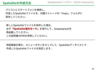 69
FOSS4G Hokkaido2016Geopaparazziハンズオン
Spatialiteの作成方法
パソコンとスマートフォンを接続し、
作成したSpatialiteファイルを、内蔵ストレージの「maps」フォルダに
保存してください。
新しいSpatialiteファイルを保存した場合、
必ず「Spatialite復元モード」を実行して、Geopaaprazziを
再起動してください。
この説明書のP46を参照してください。
地図画面を開き、メニューボタンをタップして、Spatialiteデータリストで
作成したSpatialiteファイルを指定します。
 