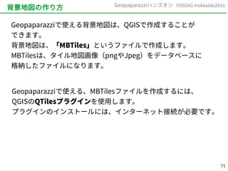 71
FOSS4G Hokkaido2016Geopaparazziハンズオン
背景地図の作り方
Geopaparazziで使える背景地図は、QGISで作成することが
できます。
背景地図は、「MBTiles」というファイルで作成します。
MBTilesは、タイル地図画像（pngやJpeg）をデータベースに
格納したファイルになります。
Geopaparazziで使える、MBTilesファイルを作成するには、
QGISのQTilesプラグインを使用します。
プラグインのインストールには、インターネット接続が必要です。
 