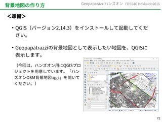 72
FOSS4G Hokkaido2016Geopaparazziハンズオン
背景地図の作り方
＜準備＞
●
QGIS（バージョン2.14.3）をインストールして起動してくだ
さい。
●
Geopapatrazziの背景地図として表示したい地図を、QGISに
表示します。
（今回は、ハンズオン用にQGISプロ
ジェクトを用意しています。「ハン
ズオンOSM背景地図.qgs」を開いて
ください。）
 