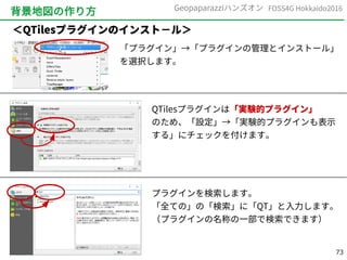 73
FOSS4G Hokkaido2016Geopaparazziハンズオン
背景地図の作り方
「プラグイン」→「プラグインの管理とインストール」
を選択します。
QTilesプラグインは「実験的プラグイン」
のため、「設定」→「実験的プラグインも表示
する」にチェックを付けます。
プラグインを検索します。
「全ての」の「検索」に「QT」と入力します。
（プラグインの名称の一部で検索できます）
＜QTilesプラグインのインスト－ル＞
 