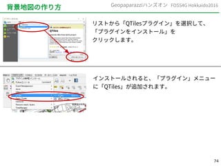 74
FOSS4G Hokkaido2016Geopaparazziハンズオン
背景地図の作り方
リストから「QTilesプラグイン」を選択して、
「プラグインをインストール」を
クリックします。
インストールされると、「プラグイン」メニュー
に「QTiles」が追加されます。
 