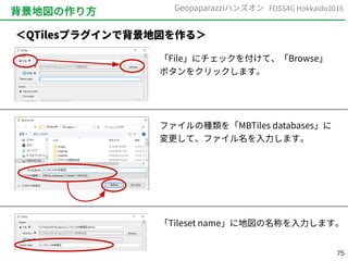 75
FOSS4G Hokkaido2016Geopaparazziハンズオン
背景地図の作り方
＜QTilesプラグインで背景地図を作る＞
「File」にチェックを付けて、「Browse」
ボタンをクリックします。
ファイルの種類を「MBTiles databases」に
変更して、ファイル名を入力します。
「Tileset name」に地図の名称を入力します。
 