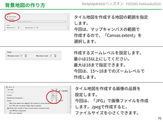 76
FOSS4G Hokkaido2016Geopaparazziハンズオン
背景地図の作り方
タイル地図を作成する地図の範囲を指定
します。
今回は、マップキャンバスの範囲で
作成するので、「Canvas extent」を
選択します。
作成するズームレベルを設定します。
最小は15以上にしてください。
最大は18まで指定できます。
今回は、15～18までのズームレベルで
作成します。
タイル地図を作成する画像の品質を
設定します。
今回は、「JPG」で画像ファイルを作成
します。Jpegで作成すると、
ファイルサイズを小さくできます。
 