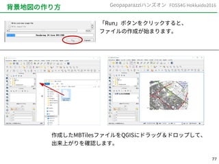 77
FOSS4G Hokkaido2016Geopaparazziハンズオン
背景地図の作り方
「Run」ボタンをクリックすると、
ファイルの作成が始まります。
作成したMBTilesファイルをQGISにドラッグ＆ドロップして、
出来上がりを確認します。
 