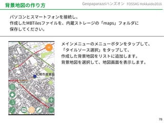 78
FOSS4G Hokkaido2016Geopaparazziハンズオン
背景地図の作り方
パソコンとスマートフォンを接続し、
作成したMBTilesファイルを、内蔵ストレージの「maps」フォルダに
保存してください。
メインメニューのメニューボタンをタップして、
「タイルソース選択」をタップして、
作成した背景地図をリストに追加します。
背景地図を選択して、地図画面を表示します。
 