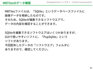 80
FOSS4G Hokkaido2016Geopaparazziハンズオン
MBTilesのデータ確認
MBTilesファイルは、「SQlite」というデータベースファイルに
画像データを格納したものです。
そのため、SQliteが編集できるソフトウエアで、
データの内容を確認することができます。
SQliteを編集できるソフトウエアはいくつかありますが、
GUIで使いやすいソフトに、「PupSqlite」という
ソフトがあります。
今回配布したデータの「ソフトウエア」フォルダに
ありますので、確認してください。
 