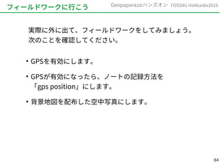 84
FOSS4G Hokkaido2016Geopaparazziハンズオン
フィールドワークに行こう
実際に外に出て、フィールドワークをしてみましょう。
次のことを確認してください。
●
GPSを有効にします。
●
GPSが有効になったら、ノートの記録方法を
「gps position」にします。
●
背景地図を配布した空中写真にします。
 