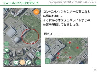 85
FOSS4G Hokkaido2016Geopaparazziハンズオン
フィールドワークに行こう
コンベンションセンターの東にある
広場に移動し、
そこにあるオブジェやライトなどの
位置を記録してみましょう。
例えば・・・・
 