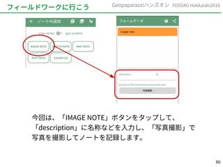 86
FOSS4G Hokkaido2016Geopaparazziハンズオン
フィールドワークに行こう
今回は、「IMAGE NOTE」ボタンをタップして、
「description」に名称などを入力し、「写真撮影」で
写真を撮影してノートを記録します。
 
