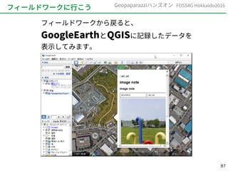 87
FOSS4G Hokkaido2016Geopaparazziハンズオン
フィールドワークに行こう
フィールドワークから戻ると、
GoogleEarthとQGISに記録したデータを
表示してみます。
 