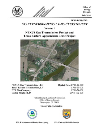 FERC/DEIS-270D
DRAFT ENVIRONMENTAL IMPACT STATEMENT
Volume I
NEXUS Gas Transmission Project and
Texas Eastern Appalachian Lease Project
Source: State of Ohio Office of Information Technology
NEXUS Gas Transmission, LLC Docket Nos.: CP16-22-000
Texas Eastern Transmission, LP CP16-23-000
DTE Gas Company CP16-24-000
Vector Pipeline L.P. CP16-102-000
Federal Energy Regulatory Commission
Office of Energy Projects
Washington, DC 20426
Office of
Energy
Projects
July 2016
Cooperating Agencies:
U.S. Environmental Protection Agency U.S. Fish and Wildlife Service
 