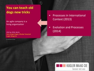 Seite 1
© KUGLER MAAG CIE GmbH
You can teach old
dogs new tricks
An agile company is a
living organisation
VDA Sys 2016, Berlin
Hans-Jürgen Kugler, Bhaskar Vanamali
Kugler Maag Cie
• Processes in International
Context (2013)
• Evolution and Processes
(2014)
 