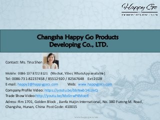 Contact: Ms. Tina Shen
Mobile: 0086-137 8722 8121 (Wechat, Viber, WhatsApp available)
Tel: 0086-731-82237458 / 85512920 / 82567648 Ext:2028
E-mail: happy2@happygocs.com Web: www.happygocs.com
Company Profile Video: https://youtu.be/bbNwb14LUvQ
Trade Show Video:http://youtu.be/Mo5nwP4MooE
Adress: Rm 1701, Golden Block , Jianfa Huijin International, No. 380 Furong M. Road,
Changsha, Hunan, China Post Code: 410015
Changsha Happy Go Products
Developing Co., LTD.
www.happygocs.com
 