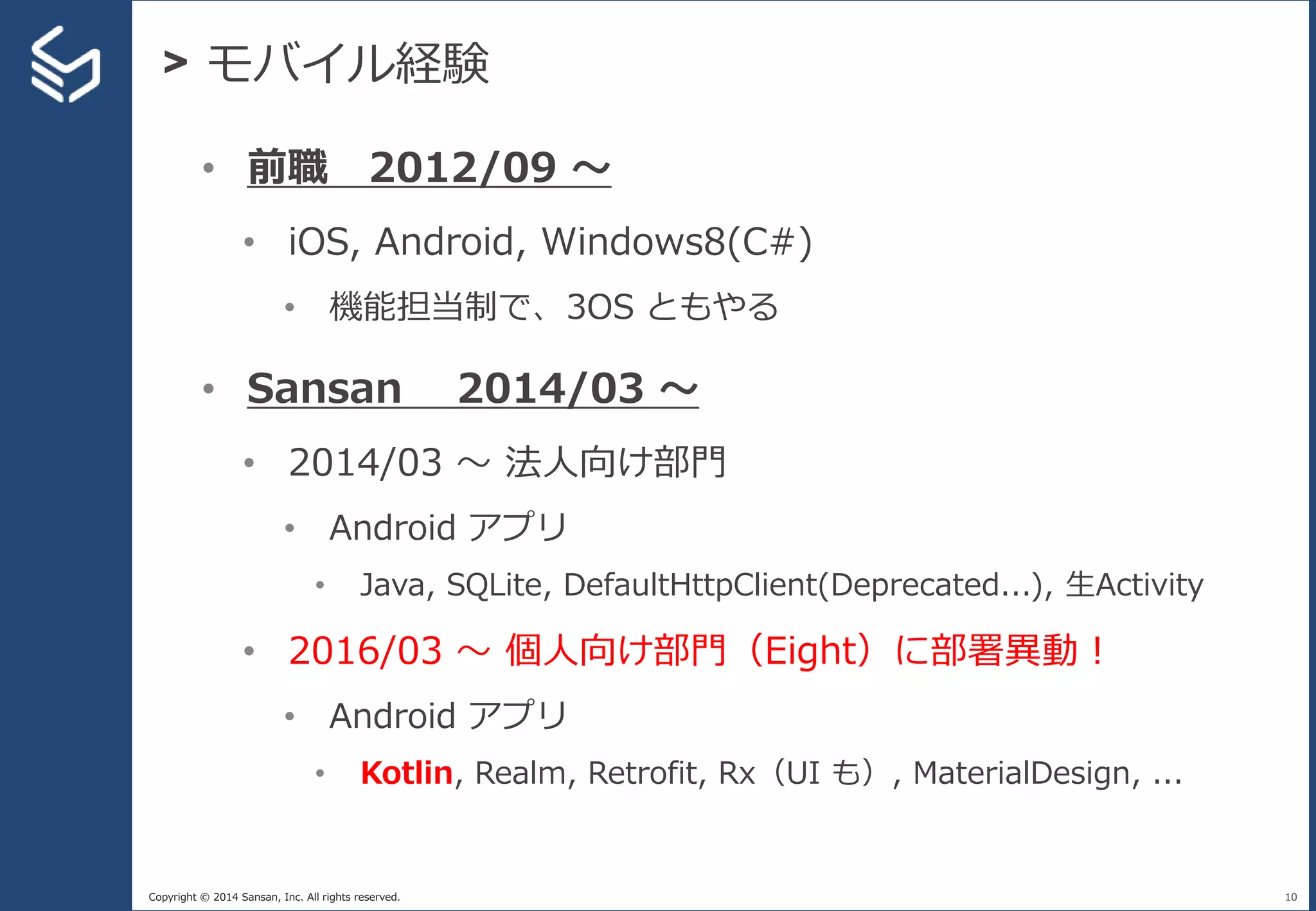 Copyright © 2014 Sansan, Inc. All rights reserved.
> モバイル経験
10
• 前職 2012/09 〜
• iOS, Android, Windows8(C#)
• 機能担当制で、3OS ともやる
• Sansan 2014/03 〜
• 2014/03 〜 法人向け部門
• Android アプリ
• Java, SQLite, DefaultHttpClient(Deprecated...), 生Activity
• 2016/03 〜 個人向け部門（Eight）に部署異動！
• Android アプリ
• Kotlin, Realm, Retrofit, Rx（UI も）, MaterialDesign, ...
 