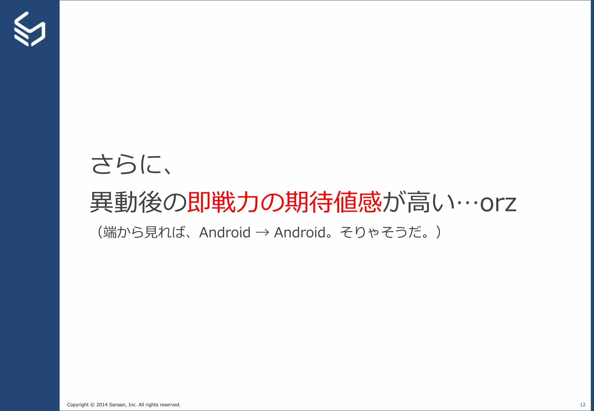 Copyright © 2014 Sansan, Inc. All rights reserved. 12
さらに、
異動後の即戦力の期待値感が高い…orz
（端から見れば、Android → Android。そりゃそうだ。）
 