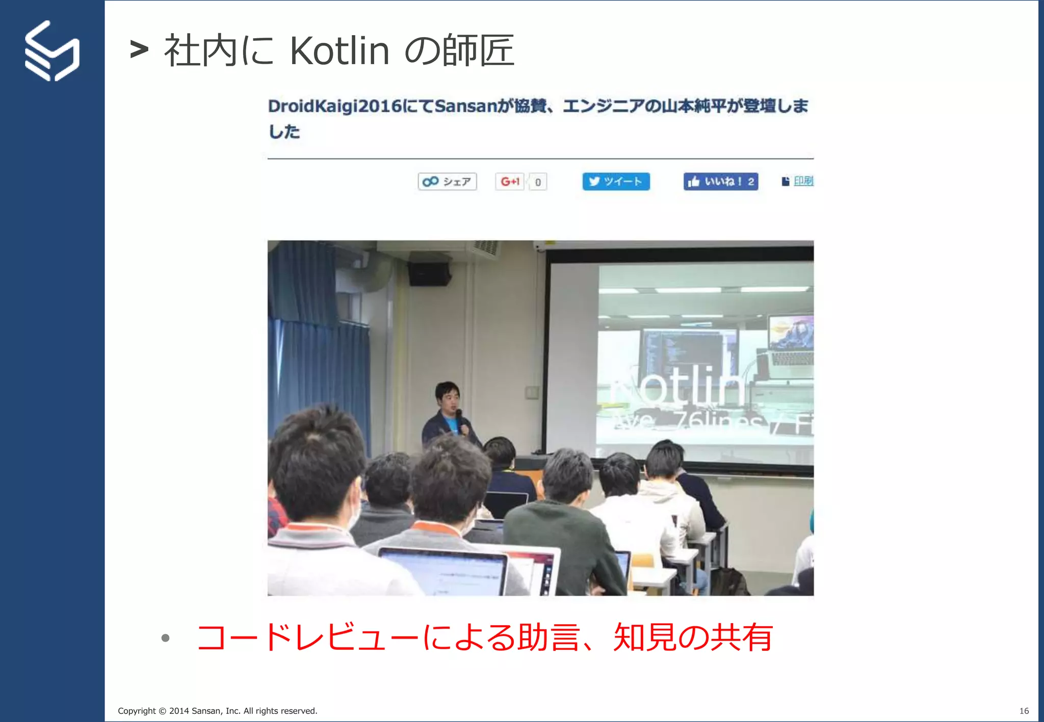 Copyright © 2014 Sansan, Inc. All rights reserved.
> 社内に Kotlin の師匠
16
• コードレビューによる助言、知見の共有
 