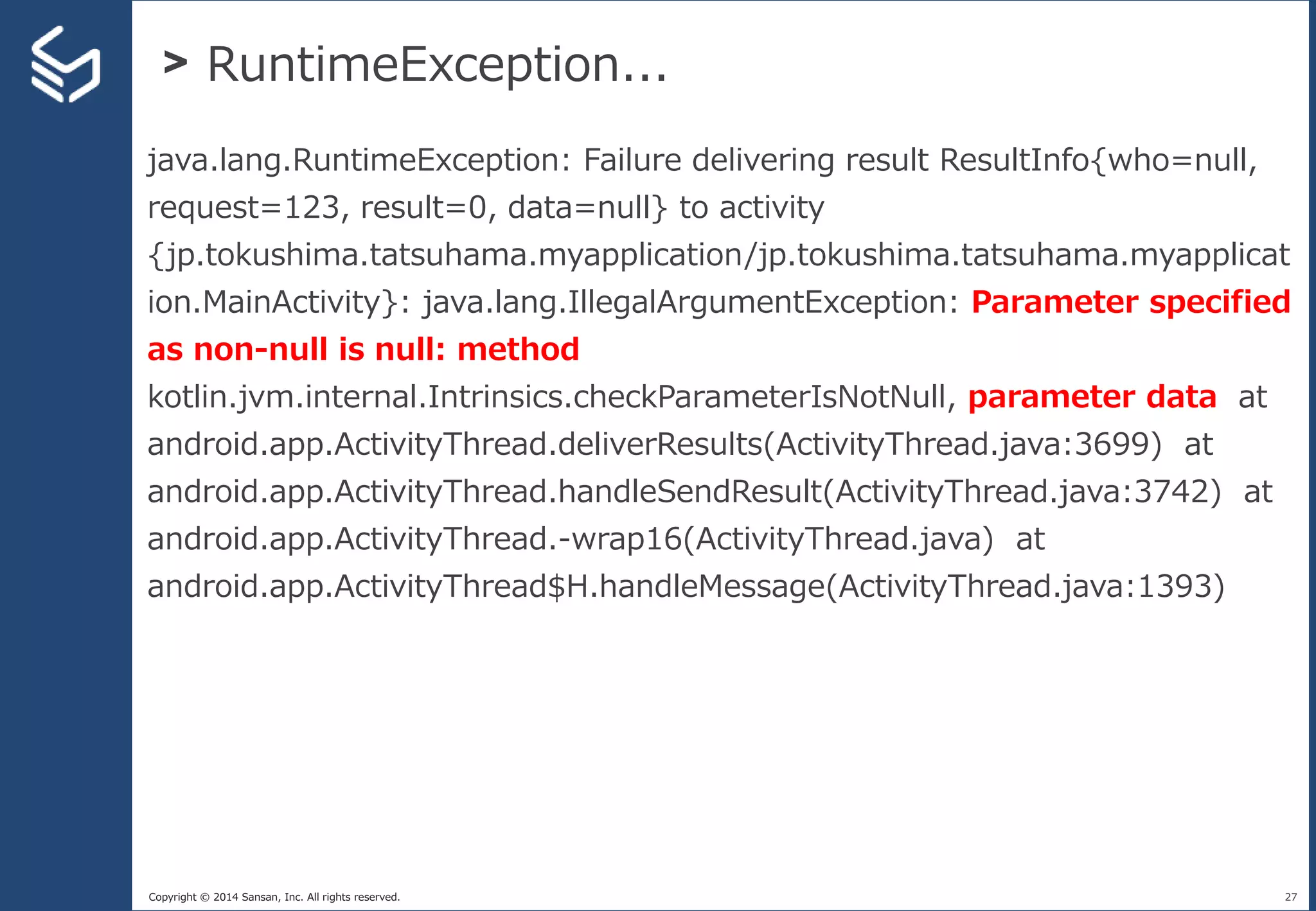 Copyright © 2014 Sansan, Inc. All rights reserved.
> RuntimeException...
27
java.lang.RuntimeException: Failure delivering result ResultInfo{who=null,
request=123, result=0, data=null} to activity
{jp.tokushima.tatsuhama.myapplication/jp.tokushima.tatsuhama.myapplicat
ion.MainActivity}: java.lang.IllegalArgumentException: Parameter specified
as non-null is null: method
kotlin.jvm.internal.Intrinsics.checkParameterIsNotNull, parameter data at
android.app.ActivityThread.deliverResults(ActivityThread.java:3699) at
android.app.ActivityThread.handleSendResult(ActivityThread.java:3742) at
android.app.ActivityThread.-wrap16(ActivityThread.java) at
android.app.ActivityThread$H.handleMessage(ActivityThread.java:1393)
 