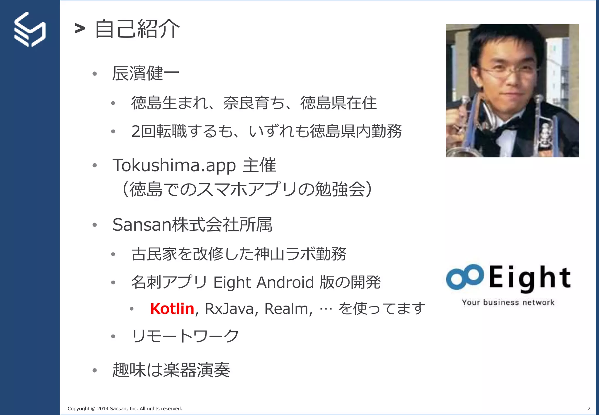 Copyright © 2014 Sansan, Inc. All rights reserved.
> 自己紹介
2
• 辰濱健一
• 徳島生まれ、奈良育ち、徳島県在住
• 2回転職するも、いずれも徳島県内勤務
• Tokushima.app 主催
（徳島でのスマホアプリの勉強会）
• Sansan株式会社所属
• 古民家を改修した神山ラボ勤務
• 名刺アプリ Eight Android 版の開発
• Kotlin, RxJava, Realm, … を使ってます
• リモートワーク
• 趣味は楽器演奏
 