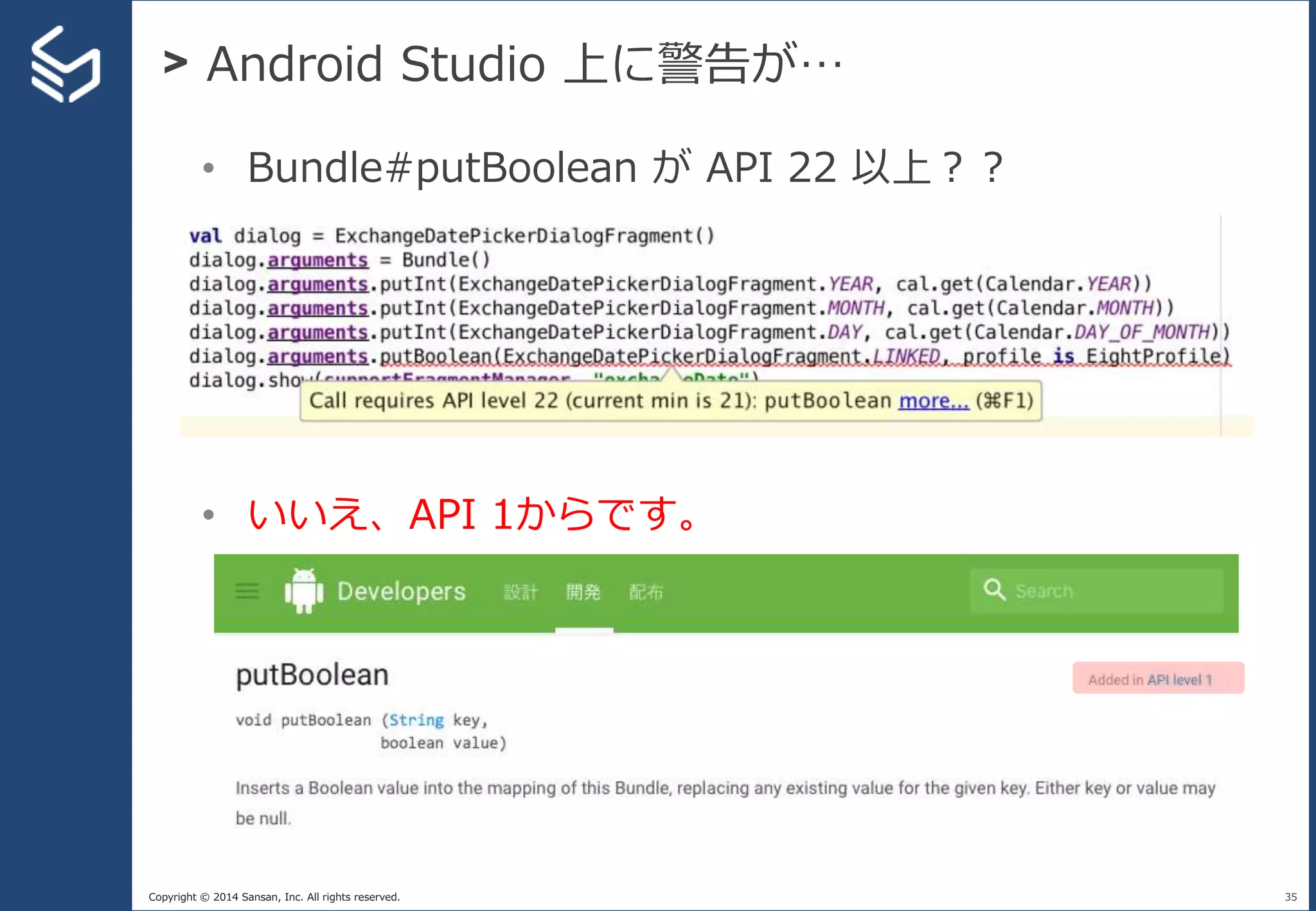 Copyright © 2014 Sansan, Inc. All rights reserved.
> Android Studio 上に警告が…
35
• Bundle#putBoolean が API 22 以上？？
• いいえ、API 1からです。
 