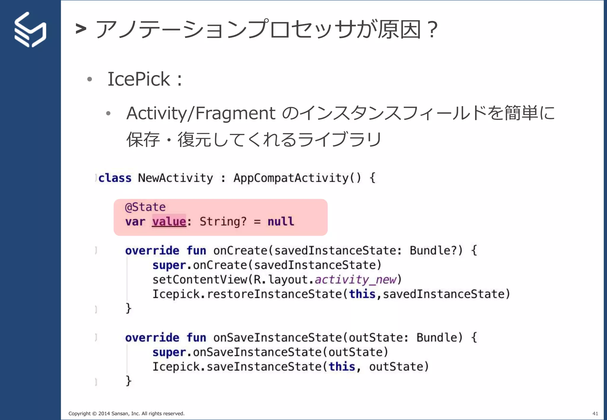 Copyright © 2014 Sansan, Inc. All rights reserved.
> アノテーションプロセッサが原因？
41
• IcePick：
• Activity/Fragment のインスタンスフィールドを簡単に
保存・復元してくれるライブラリ
 