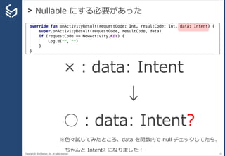 Copyright © 2014 Sansan, Inc. All rights reserved.
> Nullable にする必要があった
28
×：data: Intent
↓
○：data: Intent?
※色々試してみたところ、data を関数内で null チェックしてたら、
ちゃんと Intent? になりました！
 