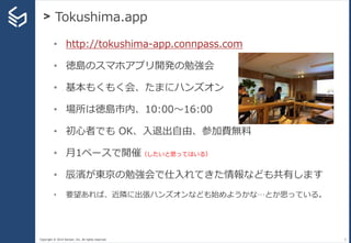 Copyright © 2014 Sansan, Inc. All rights reserved.
> Tokushima.app
5
• http://tokushima-app.connpass.com
• 徳島のスマホアプリ開発の勉強会
• 基本もくもく会、たまにハンズオン
• 場所は徳島市内、10:00〜16:00
• 初心者でも OK、入退出自由、参加費無料
• 月1ペースで開催（したいと思ってはいる）
• 辰濱が東京の勉強会で仕入れてきた情報なども共有します
• 要望あれば、近隣に出張ハンズオンなども始めようかな…とか思っている。
 