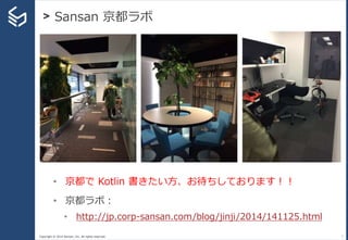 Copyright © 2014 Sansan, Inc. All rights reserved.
> Sansan 京都ラボ
7
• 京都で Kotlin 書きたい方、お待ちしております！！
• 京都ラボ：
• http://jp.corp-sansan.com/blog/jinji/2014/141125.html
 