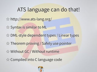 ATS language can do that!ATS language can do that!ATS language can do that!ATS language can do that!ATS language can do that!
☆ http://www.ats-lang.org/☆ http://www.ats-lang.org/☆ http://www.ats-lang.org/☆ http://www.ats-lang.org/☆ http://www.ats-lang.org/
☆ Syntax is similar to ML☆ Syntax is similar to ML☆ Syntax is similar to ML☆ Syntax is similar to ML☆ Syntax is similar to ML
☆ DML-style dependent types / Linear types☆ DML-style dependent types / Linear types☆ DML-style dependent types / Linear types☆ DML-style dependent types / Linear types☆ DML-style dependent types / Linear types
☆ Theorem proving / Safely use pointer☆ Theorem proving / Safely use pointer☆ Theorem proving / Safely use pointer☆ Theorem proving / Safely use pointer☆ Theorem proving / Safely use pointer
☆ Without GC / Without runtime☆ Without GC / Without runtime☆ Without GC / Without runtime☆ Without GC / Without runtime☆ Without GC / Without runtime
☆ Compiled into C language code☆ Compiled into C language code☆ Compiled into C language code☆ Compiled into C language code☆ Compiled into C language code
 