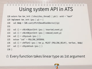 Using system API in ATSUsing system API in ATSUsing system API in ATSUsing system API in ATSUsing system API in ATS
128�extern�fun�tmr_init�(!chss(chss_thread)�￨�ptr):�void�=�"mac#"
129�implement�tmr_init�(pss�￨�p)�=�{
130���val�bbdp�=�$UN.cast{cPtr0(BaseBlockDevice)}(p)
131�
132���val�()�=�chEvtObjectInit�(pss�￨�inserted_event_p)
133���val�()�=�chEvtObjectInit�(pss�￨�removed_event_p)
134���val�()�=�chSysLock�(pss�￨�)
135���extvar�"cnt"�=�POLLING_INTERVAL
136���val�()�=�chVTSetI�(pss�￨�tmr_p,�MS2ST�(POLLING_DELAY),�tmrfunc,�bbdp)
137���val�()�=�chSysUnlock�(pss�￨�)
138�}
128�extern�fun�tmr_init�(!chss(chss_thread)�￨�ptr):�void�=�"mac#"
129�implement�tmr_init�(pss�￨�p)�=�{
130���val�bbdp�=�$UN.cast{cPtr0(BaseBlockDevice)}(p)
131�
132���val�()�=�chEvtObjectInit�(pss�￨�inserted_event_p)
133���val�()�=�chEvtObjectInit�(pss�￨�removed_event_p)
134���val�()�=�chSysLock�(pss�￨�)
135���extvar�"cnt"�=�POLLING_INTERVAL
136���val�()�=�chVTSetI�(pss�￨�tmr_p,�MS2ST�(POLLING_DELAY),�tmrfunc,�bbdp)
137���val�()�=�chSysUnlock�(pss�￨�)
138�}
128�extern�fun�tmr_init�(!chss(chss_thread)�￨�ptr):�void�=�"mac#"
129�implement�tmr_init�(pss�￨�p)�=�{
130���val�bbdp�=�$UN.cast{cPtr0(BaseBlockDevice)}(p)
131�
132���val�()�=�chEvtObjectInit�(pss�￨�inserted_event_p)
133���val�()�=�chEvtObjectInit�(pss�￨�removed_event_p)
134���val�()�=�chSysLock�(pss�￨�)
135���extvar�"cnt"�=�POLLING_INTERVAL
136���val�()�=�chVTSetI�(pss�￨�tmr_p,�MS2ST�(POLLING_DELAY),�tmrfunc,�bbdp)
137���val�()�=�chSysUnlock�(pss�￨�)
138�}
128�extern�fun�tmr_init�(!chss(chss_thread)�￨�ptr):�void�=�"mac#"
129�implement�tmr_init�(pss�￨�p)�=�{
130���val�bbdp�=�$UN.cast{cPtr0(BaseBlockDevice)}(p)
131�
132���val�()�=�chEvtObjectInit�(pss�￨�inserted_event_p)
133���val�()�=�chEvtObjectInit�(pss�￨�removed_event_p)
134���val�()�=�chSysLock�(pss�￨�)
135���extvar�"cnt"�=�POLLING_INTERVAL
136���val�()�=�chVTSetI�(pss�￨�tmr_p,�MS2ST�(POLLING_DELAY),�tmrfunc,�bbdp)
137���val�()�=�chSysUnlock�(pss�￨�)
138�}
128�extern�fun�tmr_init�(!chss(chss_thread)�￨�ptr):�void�=�"mac#"
129�implement�tmr_init�(pss�￨�p)�=�{
130���val�bbdp�=�$UN.cast{cPtr0(BaseBlockDevice)}(p)
131�
132���val�()�=�chEvtObjectInit�(pss�￨�inserted_event_p)
133���val�()�=�chEvtObjectInit�(pss�￨�removed_event_p)
134���val�()�=�chSysLock�(pss�￨�)
135���extvar�"cnt"�=�POLLING_INTERVAL
136���val�()�=�chVTSetI�(pss�￨�tmr_p,�MS2ST�(POLLING_DELAY),�tmrfunc,�bbdp)
137���val�()�=�chSysUnlock�(pss�￨�)
138�}
☆ Every function takes linear type as 1st argument☆ Every function takes linear type as 1st argument☆ Every function takes linear type as 1st argument☆ Every function takes linear type as 1st argument☆ Every function takes linear type as 1st argument
 