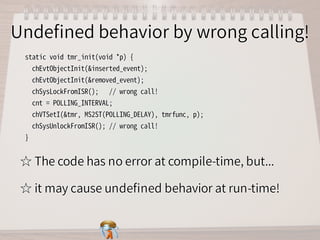Undeﬁned behavior by wrong calling!Undeﬁned behavior by wrong calling!Undeﬁned behavior by wrong calling!Undeﬁned behavior by wrong calling!Undeﬁned behavior by wrong calling!
static�void�tmr_init(void�*p)�{
��chEvtObjectInit(&inserted_event);
��chEvtObjectInit(&removed_event);
��chSysLockFromISR();���//�wrong�call!
��cnt�=�POLLING_INTERVAL;
��chVTSetI(&tmr,�MS2ST(POLLING_DELAY),�tmrfunc,�p);
��chSysUnlockFromISR();�//�wrong�call!
}
static�void�tmr_init(void�*p)�{
��chEvtObjectInit(&inserted_event);
��chEvtObjectInit(&removed_event);
��chSysLockFromISR();���//�wrong�call!
��cnt�=�POLLING_INTERVAL;
��chVTSetI(&tmr,�MS2ST(POLLING_DELAY),�tmrfunc,�p);
��chSysUnlockFromISR();�//�wrong�call!
}
static�void�tmr_init(void�*p)�{
��chEvtObjectInit(&inserted_event);
��chEvtObjectInit(&removed_event);
��chSysLockFromISR();���//�wrong�call!
��cnt�=�POLLING_INTERVAL;
��chVTSetI(&tmr,�MS2ST(POLLING_DELAY),�tmrfunc,�p);
��chSysUnlockFromISR();�//�wrong�call!
}
static�void�tmr_init(void�*p)�{
��chEvtObjectInit(&inserted_event);
��chEvtObjectInit(&removed_event);
��chSysLockFromISR();���//�wrong�call!
��cnt�=�POLLING_INTERVAL;
��chVTSetI(&tmr,�MS2ST(POLLING_DELAY),�tmrfunc,�p);
��chSysUnlockFromISR();�//�wrong�call!
}
static�void�tmr_init(void�*p)�{
��chEvtObjectInit(&inserted_event);
��chEvtObjectInit(&removed_event);
��chSysLockFromISR();���//�wrong�call!
��cnt�=�POLLING_INTERVAL;
��chVTSetI(&tmr,�MS2ST(POLLING_DELAY),�tmrfunc,�p);
��chSysUnlockFromISR();�//�wrong�call!
}
☆ The code has no error at compile-time, but...☆ The code has no error at compile-time, but...☆ The code has no error at compile-time, but...☆ The code has no error at compile-time, but...☆ The code has no error at compile-time, but...
☆ it may cause undeﬁned behavior at run-time!☆ it may cause undeﬁned behavior at run-time!☆ it may cause undeﬁned behavior at run-time!☆ it may cause undeﬁned behavior at run-time!☆ it may cause undeﬁned behavior at run-time!
 