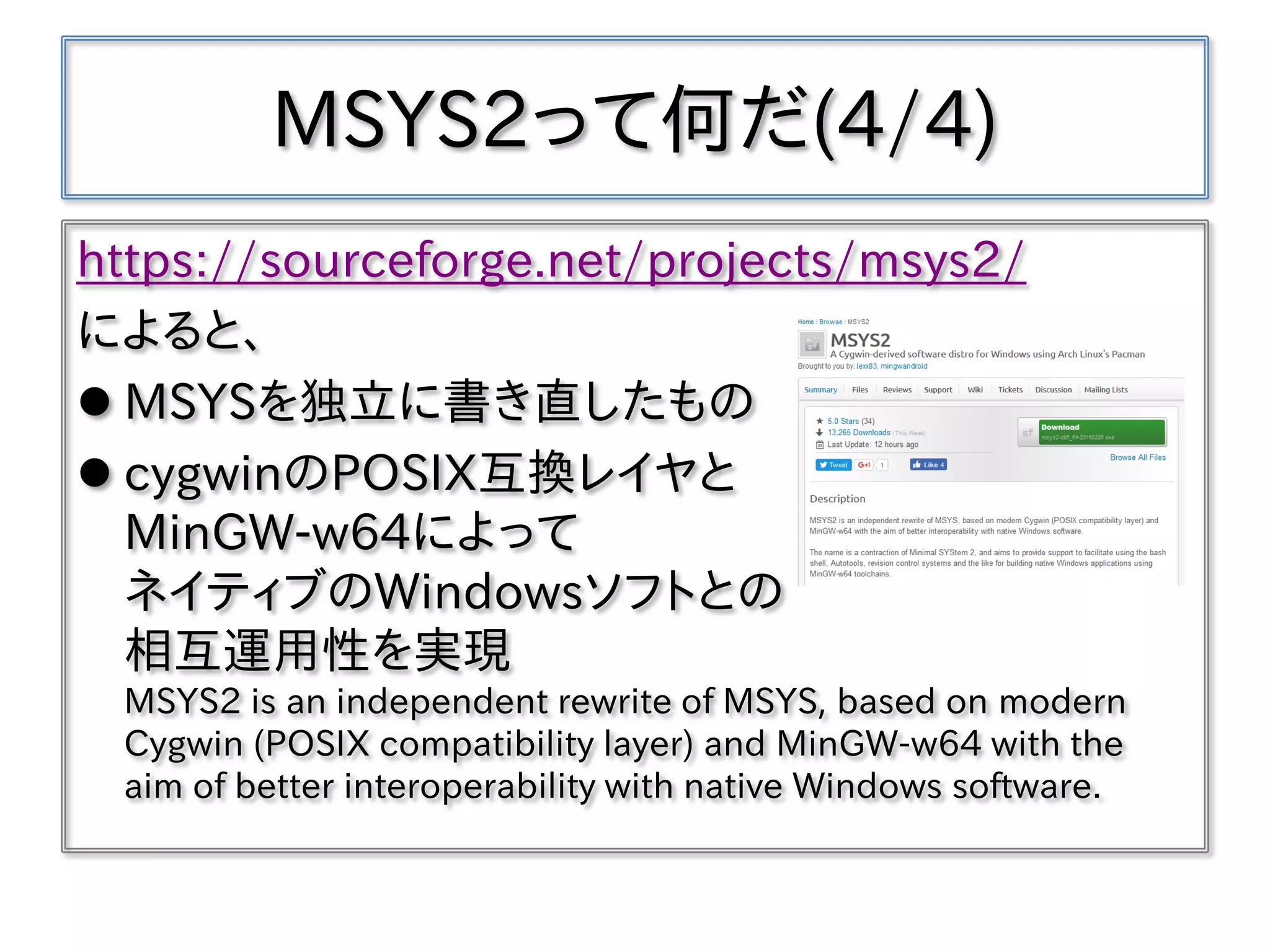 MSYS2って何だ(4/4)
https://sourceforge.net/projects/msys2/
によると、
 MSYSを独立に書き直したもの
 cygwinのPOSIX互換レイヤと
MinGW-w64によって
ネイティブのWindowsソフトとの
相互運用性を実現
MSYS2 is an independent rewrite of MSYS, based on modern
Cygwin (POSIX compatibility layer) and MinGW-w64 with the
aim of better interoperability with native Windows software.
 
