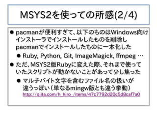 MSYS2を使っての所感(2/4)
 pacmanが便利すぎて、以下のものはWindows向け
インストーラでインストールしたものを削除し
pacmanでインストールしたものに一本化した
 Ruby, Python, Git, ImageMagick, ffmpeg …
 ただ、MSYS2版Rubyに変えた際、それまで使って
いたスクリプトが動かないことがあって少し焦った
 マルチバイト文字を含むファイル名の扱いが
違うっぽい（単なるmingw版とも違う挙動）
http://qiita.com/h_hiro_/items/47c7792d20c5d8caf7a0
 