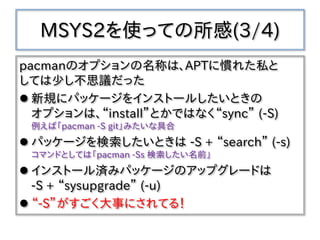 MSYS2を使っての所感(3/4)
pacmanのオプションの名称は、APTに慣れた私と
しては少し不思議だった
 新規にパッケージをインストールしたいときの
オプションは、“install”とかではなく“sync” (-S)
例えば「pacman -S git」みたいな具合
 パッケージを検索したいときは -S + “search” (-s)
コマンドとしては「pacman -Ss 検索したい名前」
 インストール済みパッケージのアップグレードは
-S + “sysupgrade” (-u)
 “-S”がすごく大事にされてる！
 