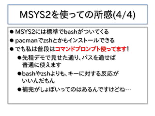 MSYS2を使っての所感(4/4)
 MSYS2には標準でbashがついてくる
 pacmanでzshとかもインストールできる
 でも私は普段はコマンドプロンプト使ってます！
先程デモで見せた通り、パスを通せば
普通に使えます
bashやzshよりも、キーに対する反応が
いいんだもん
補完がしょぼいってのはあるんですけどね…
 