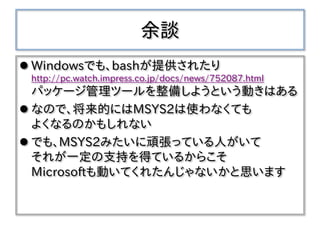 余談
 Windowsでも、bashが提供されたり
http://pc.watch.impress.co.jp/docs/news/752087.html
パッケージ管理ツールを整備しようという動きはある
 なので、将来的にはMSYS2は使わなくても
よくなるのかもしれない
 でも、MSYS2みたいに頑張っている人がいて
それが一定の支持を得ているからこそ
Microsoftも動いてくれたんじゃないかと思います
 