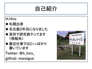 自己紹介
H.Hiro
 札幌出身
 名古屋2年目になりました
 某所で研究員やってます
（情報系）
 最近仕事ではC++ばかり
書いています
Twitter: @h_hiro_
github: maraigue
 