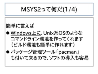 MSYS2って何だ(1/4)
簡単に言えば
 Windows上に、Unix系OSのような
コマンドライン環境を作ってくれます
（ビルド環境も簡単に作れます）
 パッケージ管理ツール「pacman」
も付いて来るので、ソフトの導入も容易
 